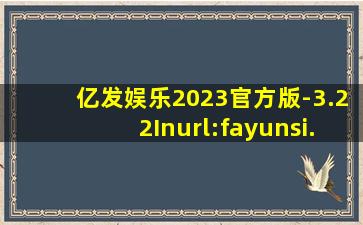 亿发娱乐2023官方版-3.22Inurl:fayunsi